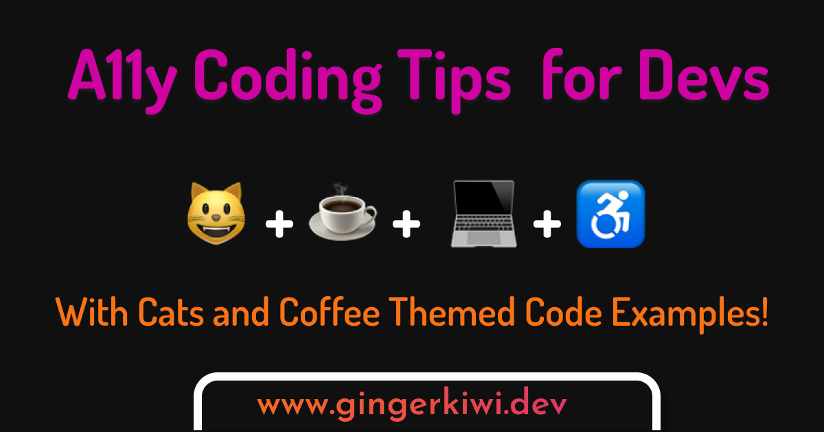 Rectangular graphic with hot pink and orange text on a black background. The top text says A11y Coding Tips for Devs. Then there's a row of emojis with plus signs between them: happy cat face + cup of coffee + laptop _ active wheelchair user symbol. The bottom text says With Cat and Coffee themed code examples! in orange text. Underneath in a rectangle with with a thick white border and rounded corners is the text www.gingerkiwi.dev in an orange to pink gradient text